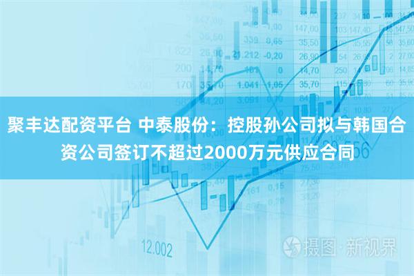 聚丰达配资平台 中泰股份：控股孙公司拟与韩国合资公司签订不超过2000万元供应合同