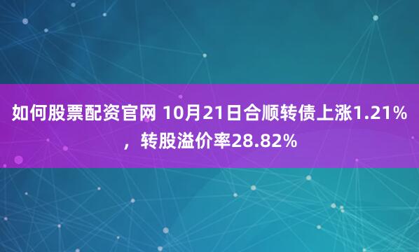 如何股票配资官网 10月21日合顺转债上涨1.21%，转股溢价率28.82%