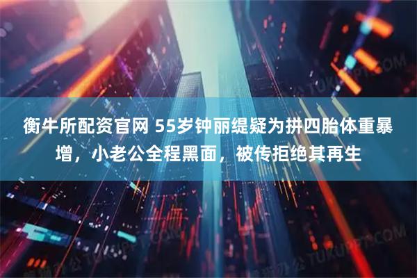 衡牛所配资官网 55岁钟丽缇疑为拼四胎体重暴增,小老公全程黑面,被传拒绝其再生