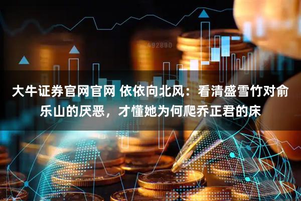 大牛证券官网官网 依依向北风:看清盛雪竹对俞乐山的厌恶,才懂她为何爬乔正君的床