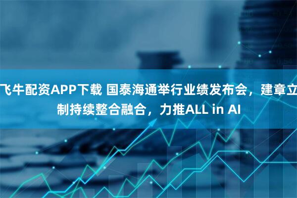 飞牛配资APP下载 国泰海通举行业绩发布会，建章立制持续整合融合，力推ALL in AI