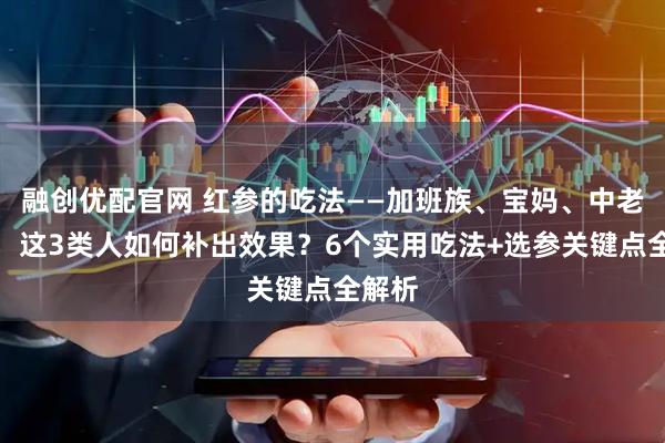 融创优配官网 红参的吃法——加班族、宝妈、中老年人，这3类人如何补出效果？6个实用吃法+选参关键点全解析