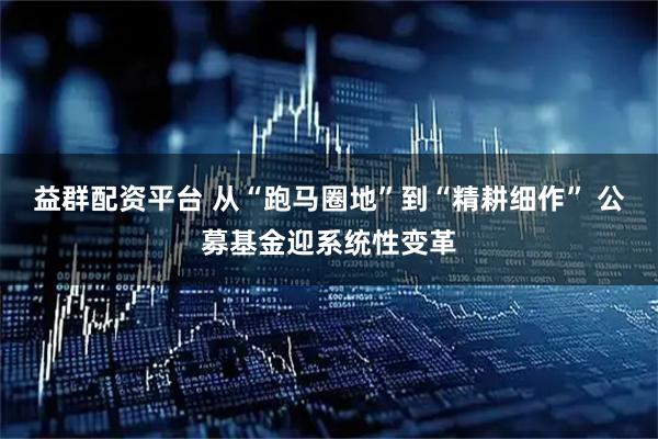 益群配资平台 从“跑马圈地”到“精耕细作” 公募基金迎系统性变革