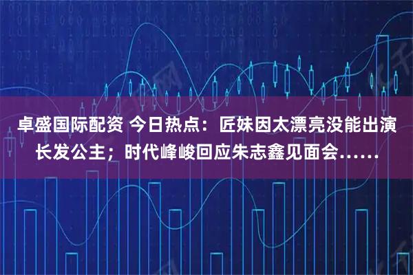 卓盛国际配资 今日热点:匠妹因太漂亮没能出演长发公主;时代峰峻回应朱志鑫见面会……