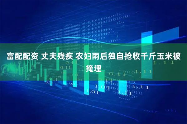 富配配资 丈夫残疾 农妇雨后独自抢收千斤玉米被掩埋