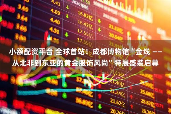 小额配资平台 全球首站！成都博物馆“金线 ——从北非到东亚的黄金服饰风尚”特展盛装启幕