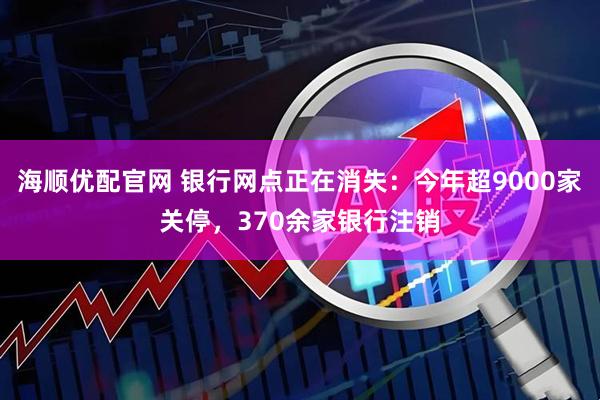 海顺优配官网 银行网点正在消失：今年超9000家关停，370余家银行注销