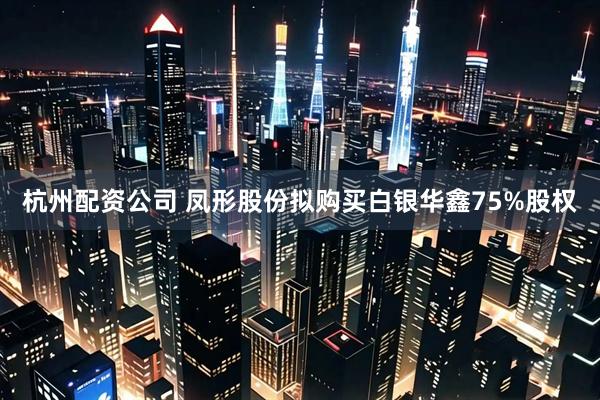 杭州配资公司 凤形股份拟购买白银华鑫75%股权