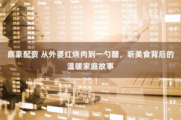 鼎豪配资 从外婆红烧肉到一勺醋，听美食背后的温暖家庭故事