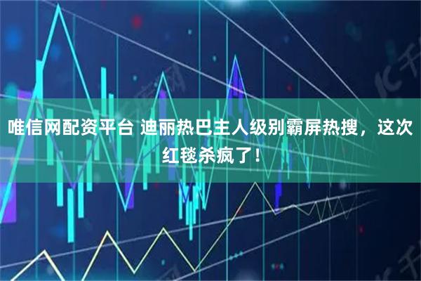 唯信网配资平台 迪丽热巴主人级别霸屏热搜，这次红毯杀疯了！