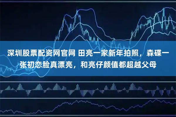 深圳股票配资网官网 田亮一家新年拍照，森碟一张初恋脸真漂亮，和亮仔颜值都超越父母