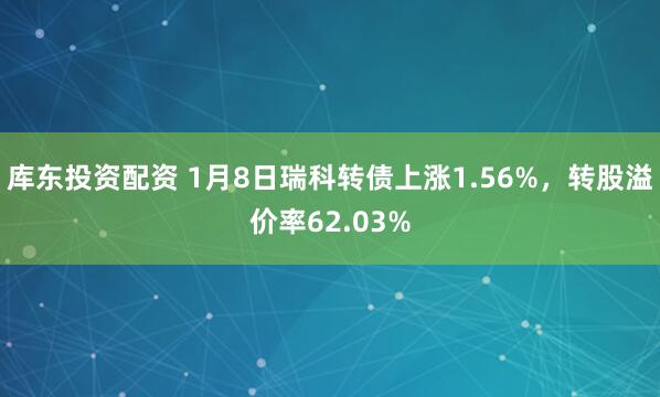 库东投资配资 1月8日瑞科转债上涨1.56%，转股溢价率62.03%