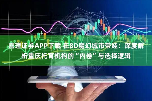 嘉理证券APP下载 在8D魔幻城市带娃：深度解析重庆托育机构的“内卷”与选择逻辑