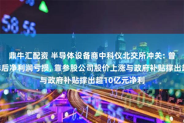 鼎牛汇配资 半导体设备商中科仪北交所冲关: 曾连续十年扣非后净利润亏损, 靠参股公司股价上涨与政府补贴撑出超10亿元净利