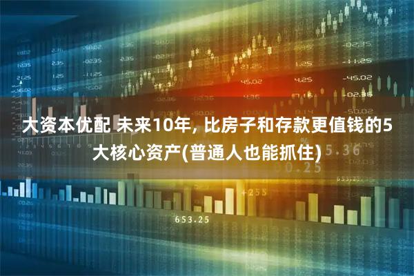 大资本优配 未来10年, 比房子和存款更值钱的5大核心资产(普通人也能抓住)