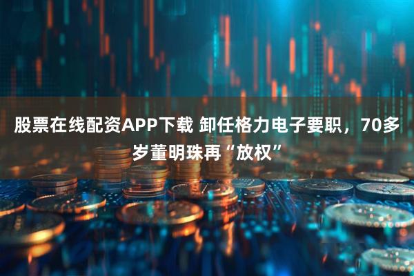 股票在线配资APP下载 卸任格力电子要职，70多岁董明珠再“放权”