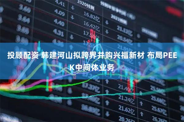 投顾配资 韩建河山拟跨界并购兴福新材 布局PEEK中间体业务