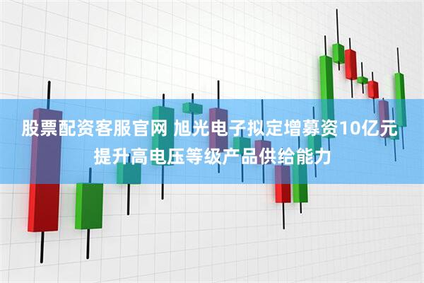 股票配资客服官网 旭光电子拟定增募资10亿元 提升高电压等级产品供给能力