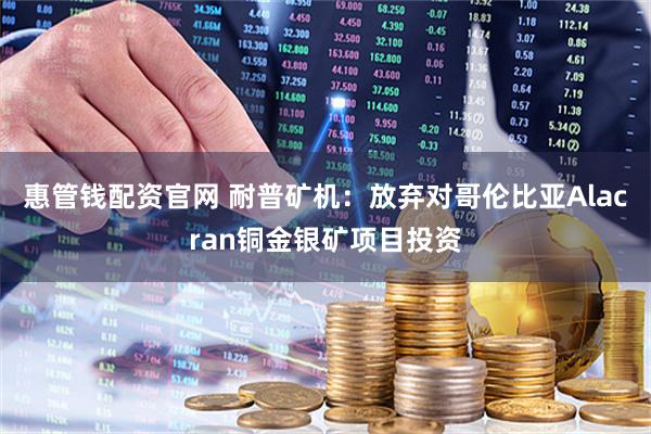 惠管钱配资官网 耐普矿机：放弃对哥伦比亚Alacran铜金银矿项目投资