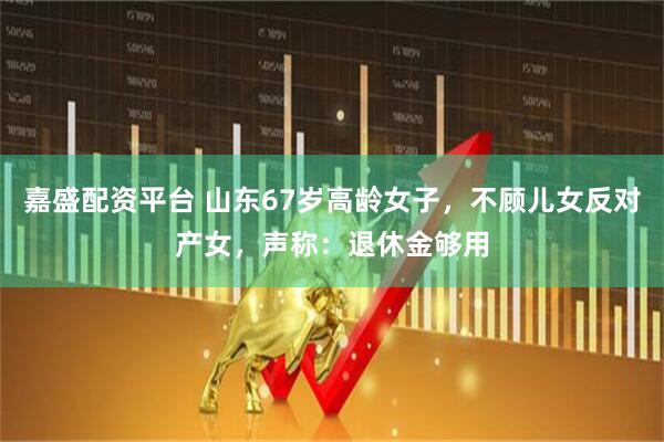 嘉盛配资平台 山东67岁高龄女子，不顾儿女反对产女，声称：退休金够用