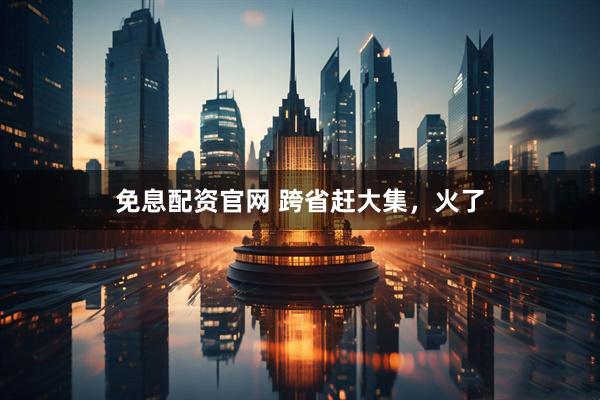 免息配资官网 跨省赶大集，火了