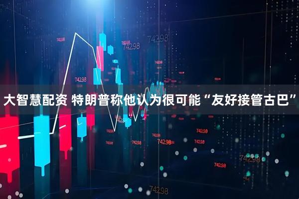 大智慧配资 特朗普称他认为很可能“友好接管古巴”