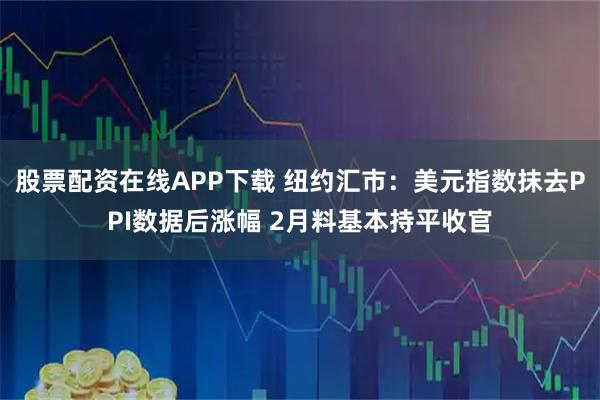 股票配资在线APP下载 纽约汇市：美元指数抹去PPI数据后涨幅 2月料基本持平收官