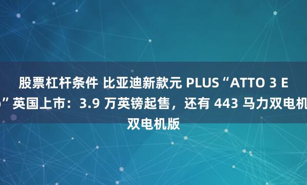 股票杠杆条件 比亚迪新款元 PLUS“ATTO 3 Evo”英国上市：3.9 万英镑起售，还有 443 马力双电机版