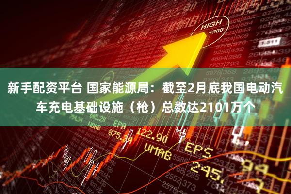 新手配资平台 国家能源局：截至2月底我国电动汽车充电基础设施（枪）总数达2101万个