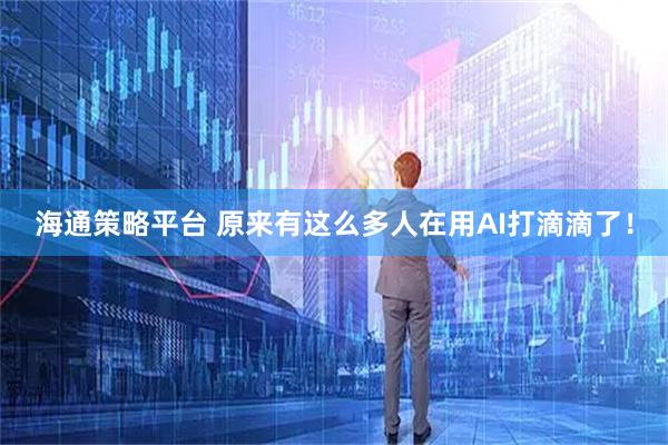 海通策略平台 原来有这么多人在用AI打滴滴了！
