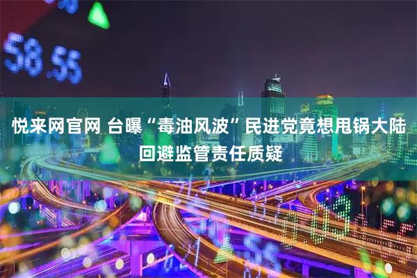 悦来网官网 台曝“毒油风波”民进党竟想甩锅大陆 回避监管责任质疑