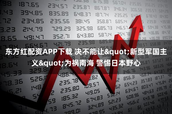 东方红配资APP下载 决不能让"新型军国主义"为祸南海 警惕日本野心