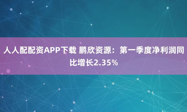 人人配配资APP下载 鹏欣资源：第一季度净利润同比增长2.35%