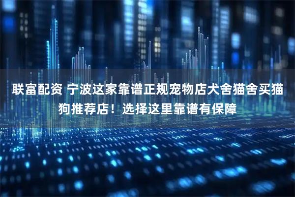 联富配资 宁波这家靠谱正规宠物店犬舍猫舍买猫狗推荐店！选择这里靠谱有保障