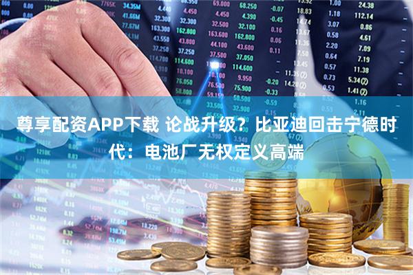 尊享配资APP下载 论战升级？比亚迪回击宁德时代：电池厂无权定义高端