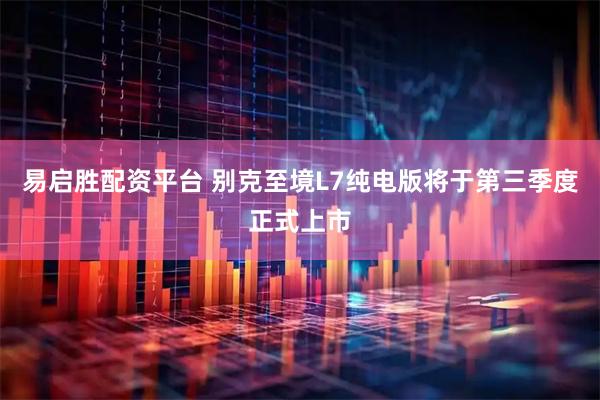 易启胜配资平台 别克至境L7纯电版将于第三季度正式上市