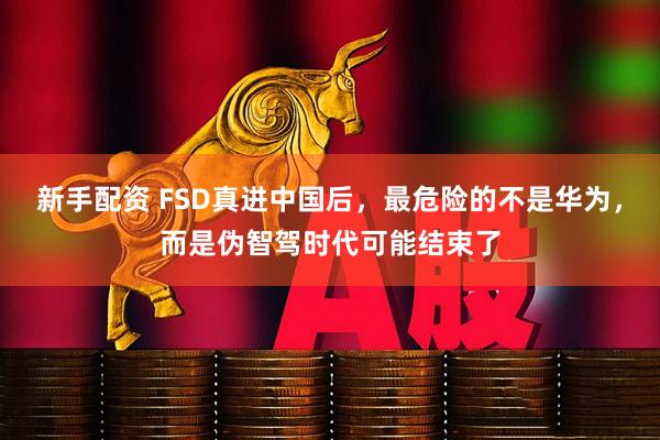 新手配资 FSD真进中国后，最危险的不是华为，而是伪智驾时代可能结束了
